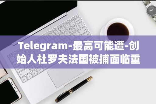 Telegram-最高可能遭-创始人杜罗夫法国被捕面临重判-年监禁-20