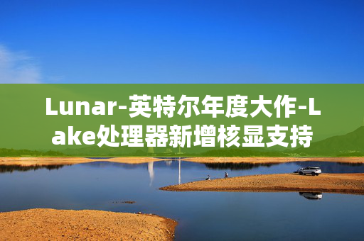 Lunar-英特尔年度大作-Lake处理器新增核显支持