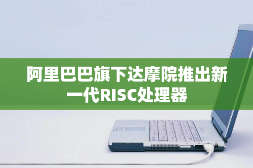 阿里巴巴旗下达摩院推出新一代RISC处理器