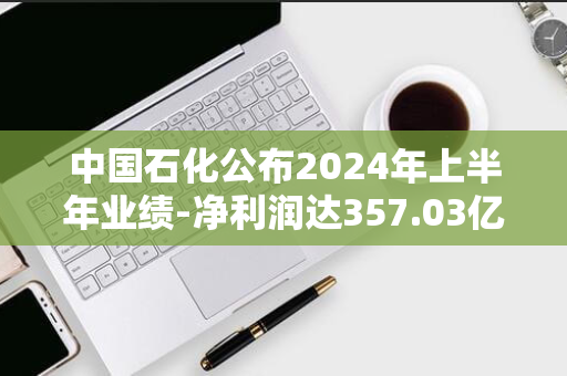 中国石化公布2024年上半年业绩-净利润达357.03亿元