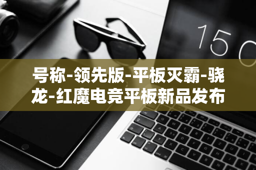 号称-领先版-平板灭霸-骁龙-红魔电竞平板新品发布会定档-日-5-8-Gen3-9-月