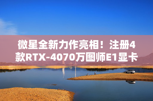 微星全新力作亮相！注册4款RTX-4070万图师E1显卡