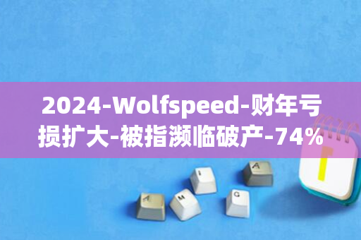 2024-Wolfspeed-财年亏损扩大-被指濒临破产-74%-碳化硅晶圆巨头