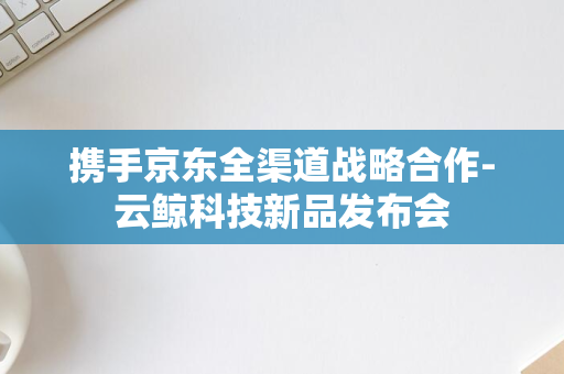 携手京东全渠道战略合作-云鲸科技新品发布会