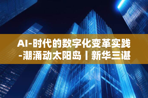 AI-时代的数字化变革实践-潮涌动太阳岛丨新华三谌平分享-新