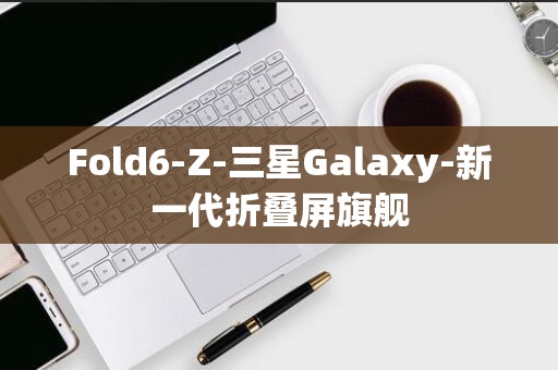 Fold6-Z-三星Galaxy-新一代折叠屏旗舰