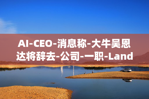 AI-CEO-消息称-大牛吴恩达将辞去-公司-一职-LandingAI