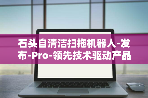 石头自清洁扫拖机器人-发布-Pro-领先技术驱动产品力越级进化-P20