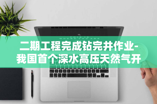 二期工程完成钻完井作业-我国首个深水高压天然气开发项目-深海一号