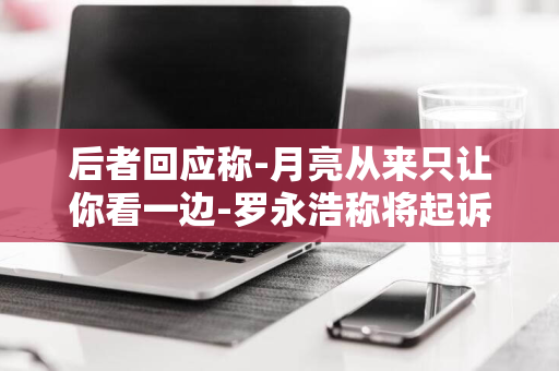 后者回应称-月亮从来只让你看一边-罗永浩称将起诉锤子科技投资人郑刚