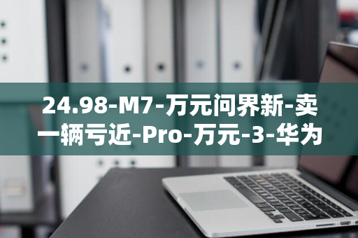 24.98-M7-万元问界新-卖一辆亏近-Pro-万元-3-华为余承东