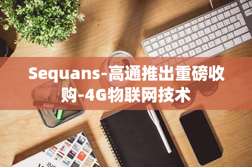 Sequans-高通推出重磅收购-4G物联网技术