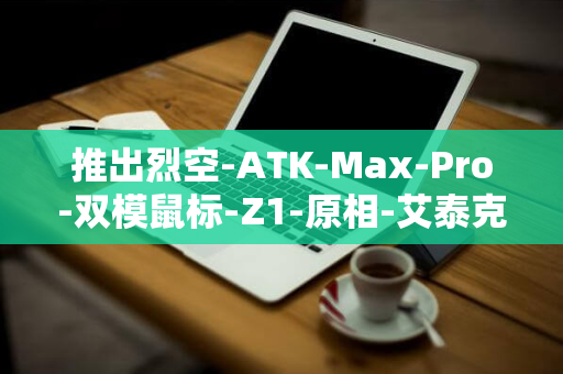 推出烈空-ATK-Max-Pro-双模鼠标-Z1-原相-艾泰克-非对称右手型-元-3950-299