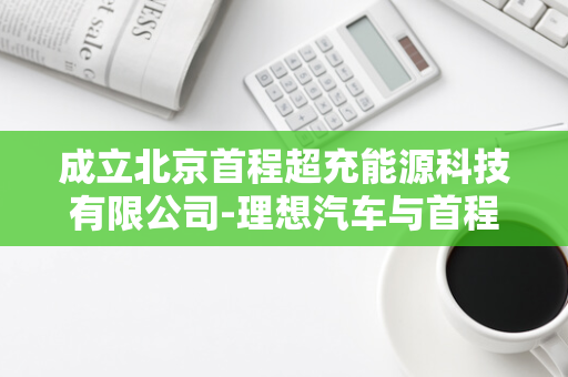 成立北京首程超充能源科技有限公司-理想汽车与首程控股签署合作协议