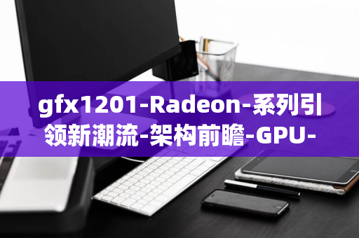 gfx1201-Radeon-系列引领新潮流-架构前瞻-GPU-AMD-RDNA4-突破封锁-8000