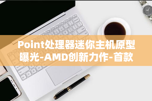 Point处理器迷你主机原型曝光-AMD创新力作-首款Strix