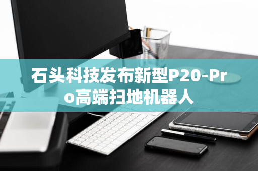 石头科技发布新型P20-Pro高端扫地机器人