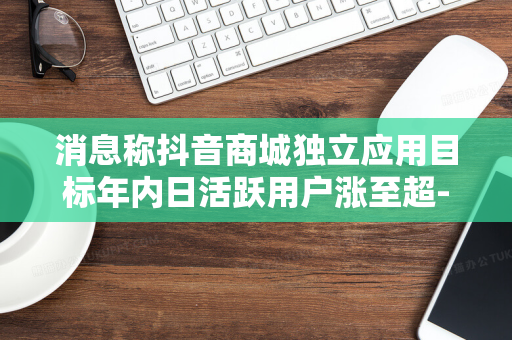 消息称抖音商城独立应用目标年内日活跃用户涨至超-680-万人