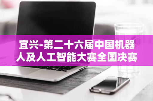 宜兴-第二十六届中国机器人及人工智能大赛全国决赛-圆满结束