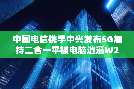 中国电信携手中兴发布5G加持二合一平板电脑逍遥W201DS