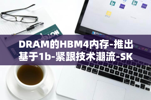 DRAM的HBM4内存-推出基于1b-紧跟技术潮流-SK-海力士年内流片首秀-nm