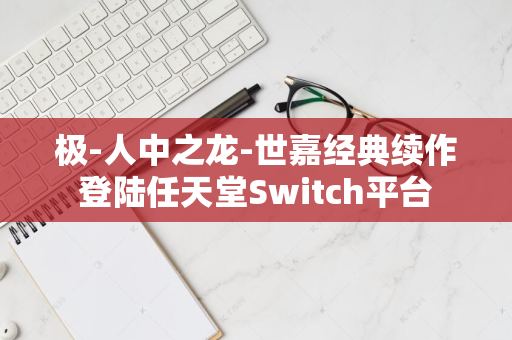 极-人中之龙-世嘉经典续作登陆任天堂Switch平台