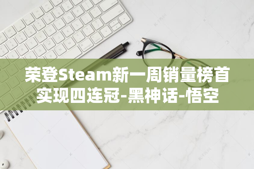 荣登Steam新一周销量榜首实现四连冠-黑神话-悟空