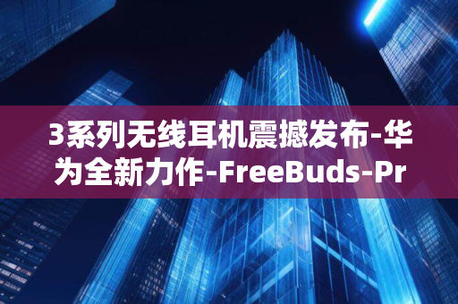 3系列无线耳机震撼发布-华为全新力作-FreeBuds-Pro