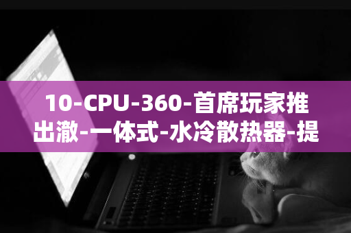 10-CPU-360-首席玩家推出澈-一体式-水冷散热器-提供-TS1-年漏液赔付