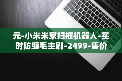 元-小米米家扫拖机器人-实时防缠毛主刷-2499-售价-风机-发布-6000Pa-H40