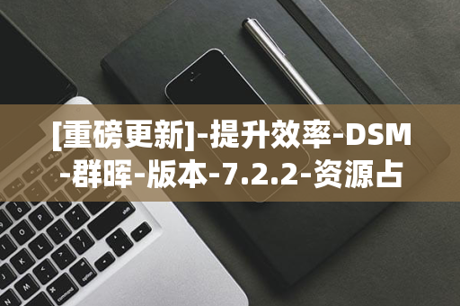 [重磅更新]-提升效率-DSM-群晖-版本-7.2.2-资源占用大幅降低