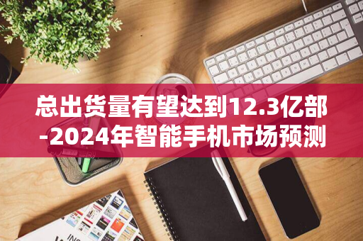 总出货量有望达到12.3亿部-2024年智能手机市场预测-IDC最新报告预计全球交付量同比增长5.8%