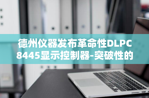 德州仪器发布革命性DLPC8445显示控制器-突破性的技术