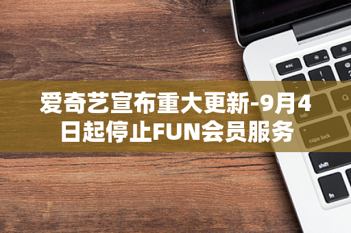 爱奇艺宣布重大更新-9月4日起停止FUN会员服务