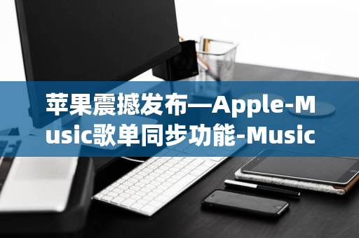 苹果震撼发布—Apple-Music歌单同步功能-Music实现与YouTube