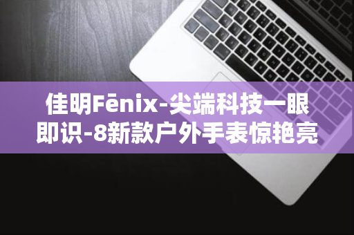 佳明Fēnix-尖端科技一眼即识-8新款户外手表惊艳亮相