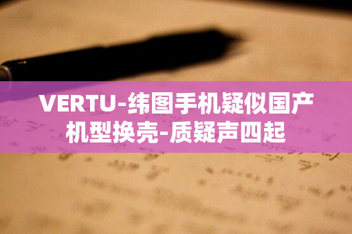 VERTU-纬图手机疑似国产机型换壳-质疑声四起