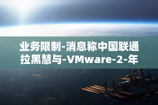 业务限制-消息称中国联通拉黑慧与-VMware-2-年起