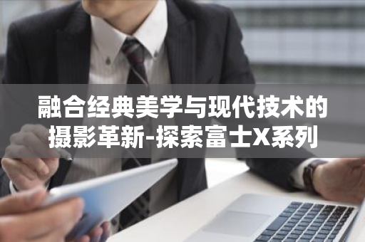 融合经典美学与现代技术的摄影革新-探索富士X系列