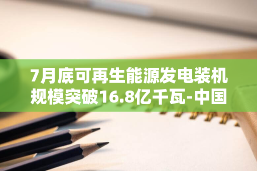 7月底可再生能源发电装机规模突破16.8亿千瓦-中国绿色能源发展取得显著进展-装机量占比超54%