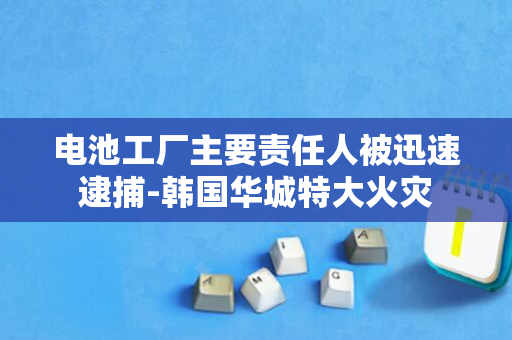 电池工厂主要责任人被迅速逮捕-韩国华城特大火灾
