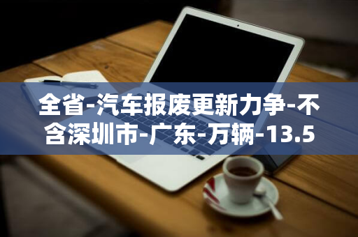 全省-汽车报废更新力争-不含深圳市-广东-万辆-13.5-万台-201-家电以旧换新销售量力争