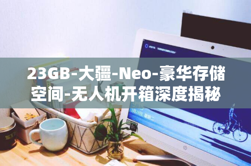 23GB-大疆-Neo-豪华存储空间-无人机开箱深度揭秘