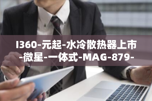 I360-元起-水冷散热器上市-微星-一体式-MAG-879-CPU-CORELIQUID