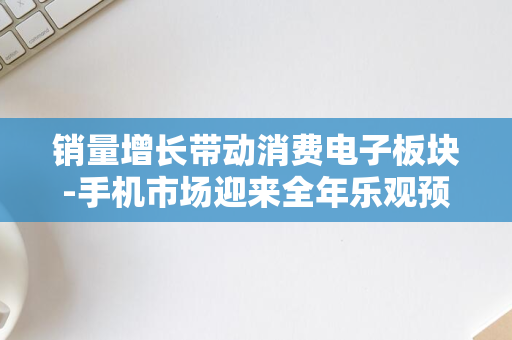 销量增长带动消费电子板块-手机市场迎来全年乐观预期