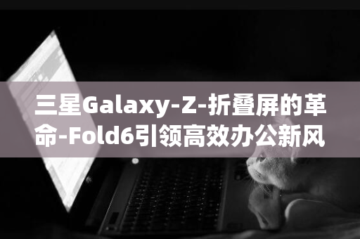 三星Galaxy-Z-折叠屏的革命-Fold6引领高效办公新风尚