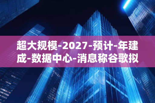 超大规模-2027-预计-年建成-数据中心-消息称谷歌拟在越南建设