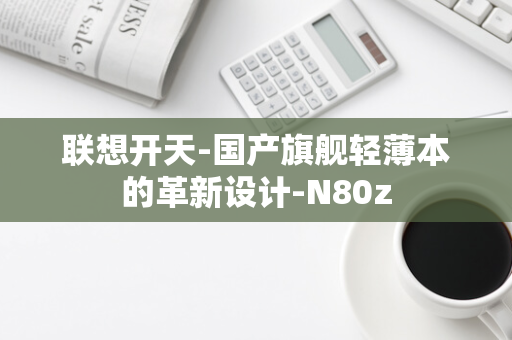 联想开天-国产旗舰轻薄本的革新设计-N80z