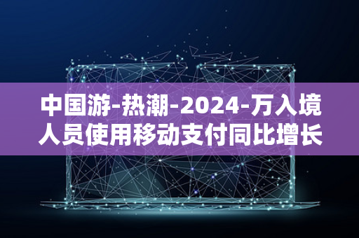 中国游-热潮-2024-万入境人员使用移动支付同比增长-上半年超-4-500-倍-免签带动