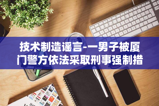 技术制造谣言-一男子被厦门警方依法采取刑事强制措施-AI-利用